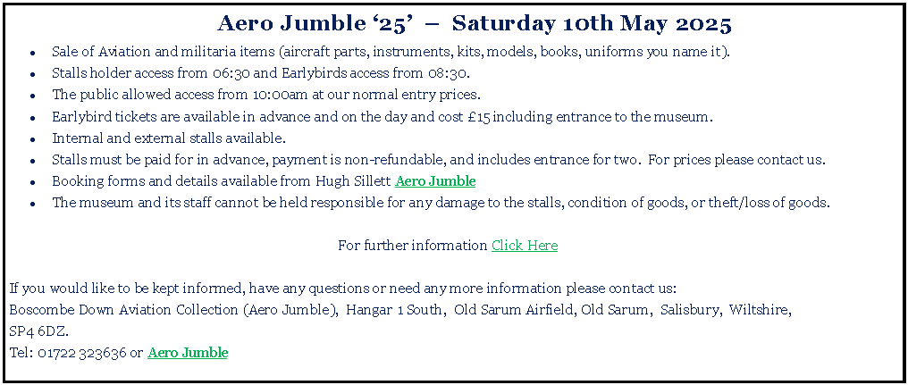 Text Box: 	Aero Jumble 25    Saturday 10th May 2025Sale of Aviation and militaria items (aircraft parts, instruments, kits, models, books, uniforms you name it).Stalls holder access from 06:30 and Earlybirds access from 08:30. The public allowed access from 10:00am at our normal entry prices.Earlybird tickets are available in advance and on the day and cost 15 including entrance to the museum.Internal and external stalls available. Stalls must be paid for in advance, payment is non-refundable, and includes entrance for two.  For prices please contact us.Booking forms and details available from Hugh Sillett Aero Jumble The museum and its staff cannot be held responsible for any damage to the stalls, condition of goods, or theft/loss of goods.For further information Click HereIf you would like to be kept informed, have any questions or need any more information please contact us:Boscombe Down Aviation Collection (Aero Jumble),  Hangar 1 South,  Old Sarum Airfield, Old Sarum,  Salisbury,  Wiltshire,SP4 6DZ. Tel: 01722 323636 or Aero Jumble