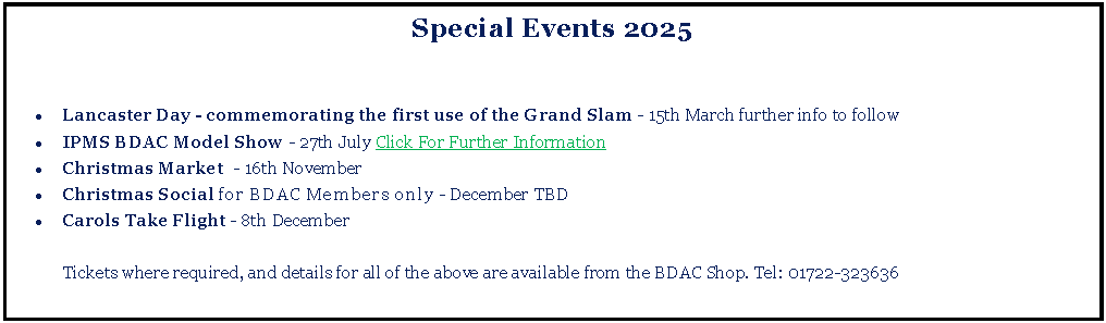 Text Box: Special Events 2025Lancaster Day - commemorating the first use of the Grand Slam - 15th March further info to followIPMS BDAC Model Show - 27th July Click For Further InformationChristmas Market  - 16th NovemberChristmas Social for BDAC Members only - December TBDCarols Take Flight - 8th December	Tickets where required, and details for all of the above are available from the BDAC Shop. Tel: 01722-323636