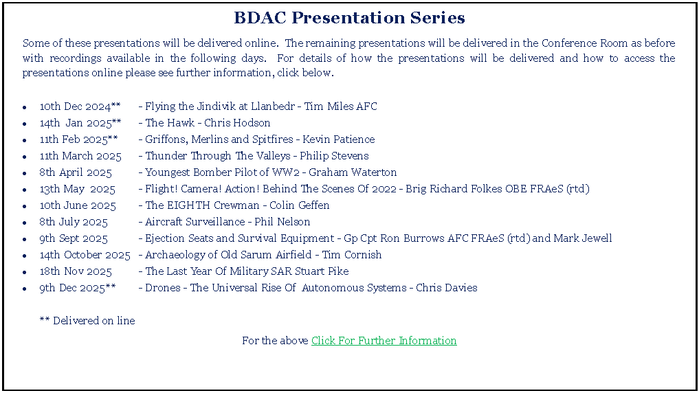 Text Box: BDAC Presentation SeriesSome of these presentations will be delivered online.  The remaining presentations will be delivered in the Conference Room as before with recordings available in the following days.  For details of how the presentations will be delivered and how to access the presentations online please see further information, click below.10th Dec 2024**	- Flying the Jindivik at Llanbedr - Tim Miles AFC14th  Jan 2025**	- The Hawk - Chris Hodson11th Feb 2025**	- Griffons, Merlins and Spitfires - Kevin Patience11th March 2025	- Thunder Through The Valleys - Philip Stevens8th April 2025	- Youngest Bomber Pilot of WW2 - Graham Waterton13th May  2025	- Flight! Camera! Action! Behind The Scenes Of 2022 - Brig Richard Folkes OBE FRAeS (rtd)10th June 2025	- The EIGHTH Crewman - Colin Geffen8th July 2025	- Aircraft Surveillance - Phil Nelson9th Sept 2025	- Ejection Seats and Survival Equipment - Gp Cpt Ron Burrows AFC FRAeS (rtd) and Mark Jewell14th October 	2025	- Archaeology of Old Sarum Airfield - Tim Cornish18th Nov 2025	- The Last Year Of Military SAR Stuart Pike9th Dec 2025	**	- Drones - The Universal Rise Of  Autonomous Systems - Chris Davies	** Delivered on lineFor the above Click For Further Information