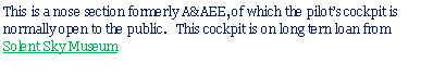 Text Box: This is a nose section formerly A&AEE, of which the pilots cockpit is normally open to the public.   This cockpit is on long tern loan from Solent Sky Museum