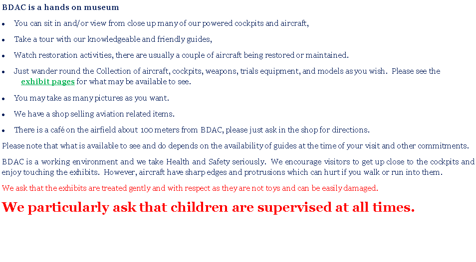 Text Box: BDAC is a hands on museumYou can sit in and/or view from close up many of our powered cockpits and aircraft,Take a tour with our knowledgeable and friendly guides,Watch restoration activities, there are usually a couple of aircraft being restored or maintained.Just wander round the Collection of aircraft, cockpits, weapons, trials equipment, and models as you wish.  Please see theexhibit pages for what may be available to see.You may take as many pictures as you want.We have a shop selling aviation related items.There is a caf on the airfield about 100 meters from BDAC, please just ask in the shop for directions. Please note that what is available to see and do depends on the availability of guides at the time of your visit and other commitments.BDAC is a working environment and we take Health and Safety seriously.  We encourage visitors to get up close to the cockpits and enjoy touching the exhibits.  However, aircraft have sharp edges and protrusions which can hurt if you walk or run into them.We ask that the exhibits are treated gently and with respect as they are not toys and can be easily damaged. We particularly ask that children are supervised at all times. 
