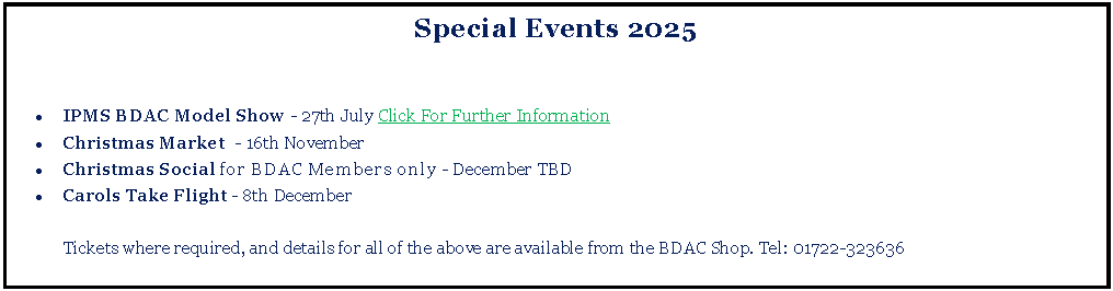 Text Box: Special Events 2025IPMS BDAC Model Show - 27th July Click For Further InformationChristmas Market  - 16th NovemberChristmas Social for BDAC Members only - December TBDCarols Take Flight - 8th December	Tickets where required, and details for all of the above are available from the BDAC Shop. Tel: 01722-323636