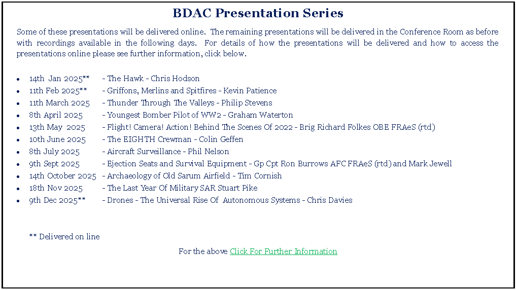 Text Box: BDAC Presentation SeriesSome of these presentations will be delivered online.  The remaining presentations will be delivered in the Conference Room as before with recordings available in the following days.  For details of how the presentations will be delivered and how to access the presentations online please see further information, click below.14th  Jan 2025**	- The Hawk - Chris Hodson11th Feb 2025**	- Griffons, Merlins and Spitfires - Kevin Patience11th March 2025	- Thunder Through The Valleys - Philip Stevens8th April 2025	- Youngest Bomber Pilot of WW2 - Graham Waterton13th May  2025	- Flight! Camera! Action! Behind The Scenes Of 2022 - Brig Richard Folkes OBE FRAeS (rtd)10th June 2025	- The EIGHTH Crewman - Colin Geffen8th July 2025	- Aircraft Surveillance - Phil Nelson9th Sept 2025	- Ejection Seats and Survival Equipment - Gp Cpt Ron Burrows AFC FRAeS (rtd) and Mark Jewell14th October 	2025	- Archaeology of Old Sarum Airfield - Tim Cornish18th Nov 2025	- The Last Year Of Military SAR Stuart Pike9th Dec 2025	**	- Drones - The Universal Rise Of  Autonomous Systems - Chris Davies	** Delivered on lineFor the above Click For Further Information